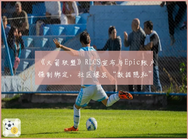 《火箭联盟》RLCS宣布与Epic账户强制绑定，社区爆发“数据隐私”大规模抗议