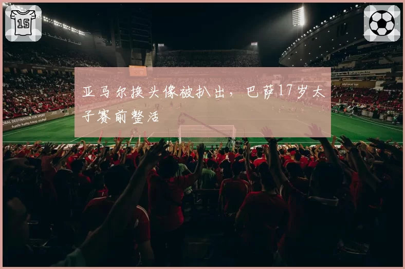 亚马尔换头像被扒出,巴萨17岁太子赛前整活