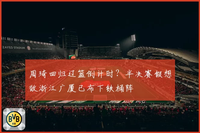 周琦回归辽篮倒计时？半决赛假想敌浙江广厦已布下铁桶阵