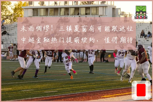 未雨绸缪!三镇夏窗有可能跟这位中超金靴热门提前续约,值得期待