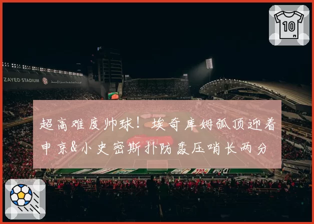 超高难度帅球!埃奇库姆弧顶迎着申京&小史密斯扑防轰压哨长两分