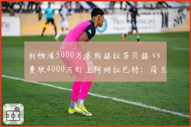 利物浦5000万求购赫拉芬贝赫 vs 曼联4000万盯上阿姆拉巴特:荷兰中场争夺战白热化