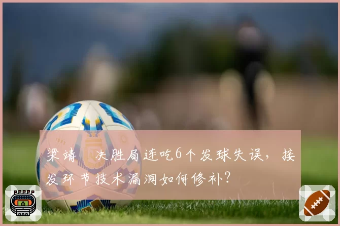 梁靖崑决胜局连吃6个发球失误,接发环节技术漏洞如何修补?