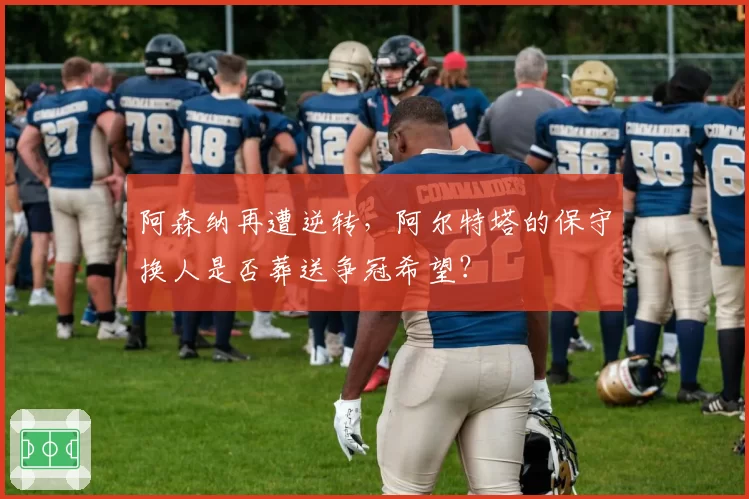 阿森纳再遭逆转，阿尔特塔的保守换人是否葬送争冠希望？
