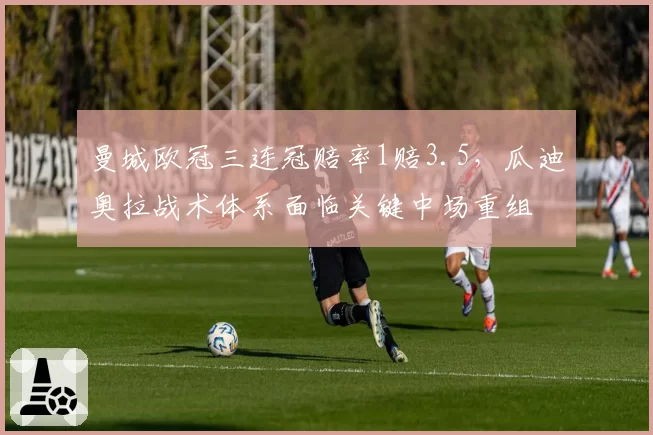 曼城欧冠三连冠赔率1赔3.5，瓜迪奥拉战术体系面临关键中场重组