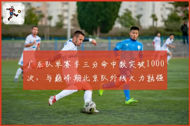 广东队单赛季三分命中数突破1000次，与巅峰期北京队外线火力孰强孰弱？