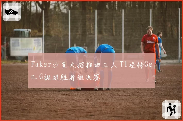 Faker沙皇大招推回三人 T1逆转Gen.G挺进胜者组决赛