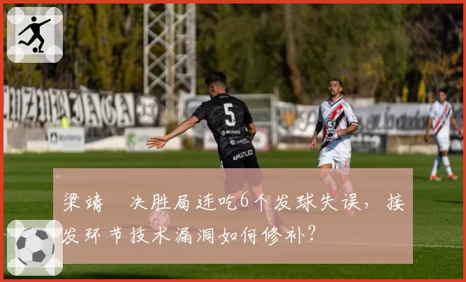 梁靖崑决胜局连吃6个发球失误,接发环节技术漏洞如何修补?