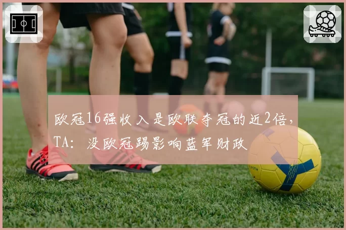 欧冠16强收入是欧联夺冠的近2倍,TA:没欧冠踢影响蓝军财政