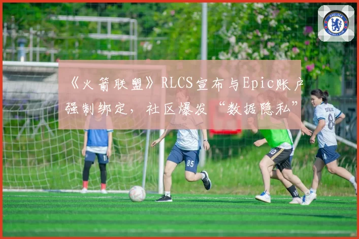 《火箭联盟》RLCS宣布与Epic账户强制绑定，社区爆发“数据隐私”大规模抗议