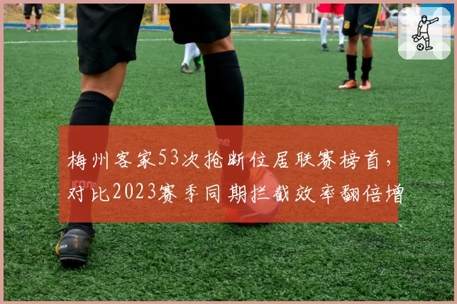 梅州客家53次抢断位居联赛榜首,对比2023赛季同期拦截效率翻倍增长