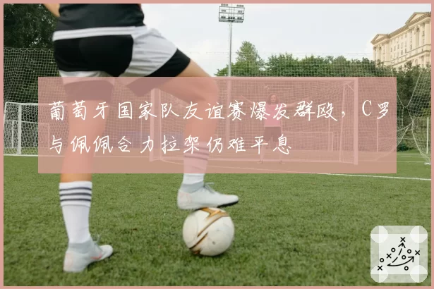 葡萄牙国家队友谊赛爆发群殴，C罗与佩佩合力拉架仍难平息