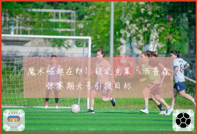 魔术崛起在即!锁定克莱·汤普森为休赛期头号引援目标