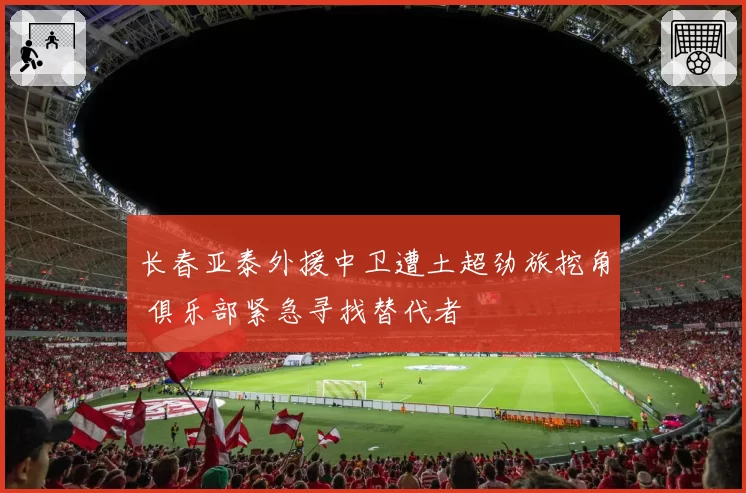 长春亚泰外援中卫遭土超劲旅挖角 俱乐部紧急寻找替代者