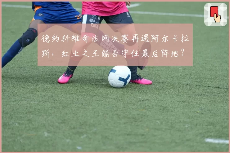德约科维奇法网决赛再遇阿尔卡拉斯,红土之王能否守住最后阵地?