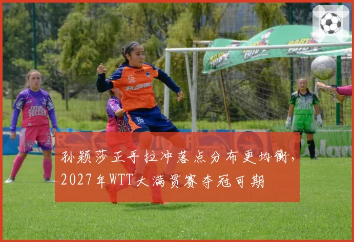 孙颖莎正手拉冲落点分布更均衡，2027年WTT大满贯赛夺冠可期