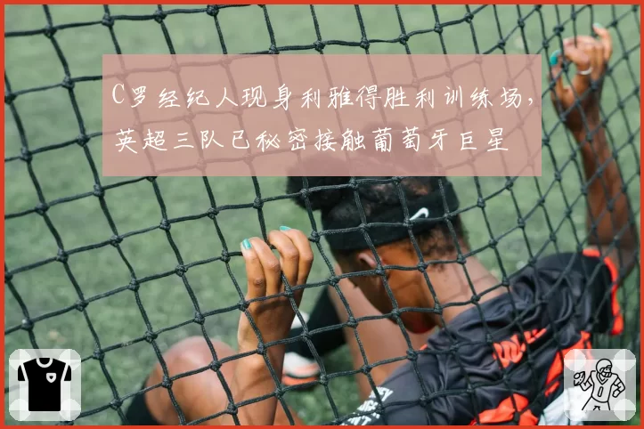 C罗经纪人现身利雅得胜利训练场,英超三队已秘密接触葡萄牙巨星