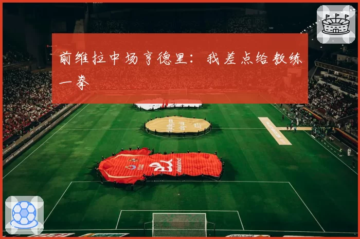 前维拉中场亨德里：我差点给教练一拳