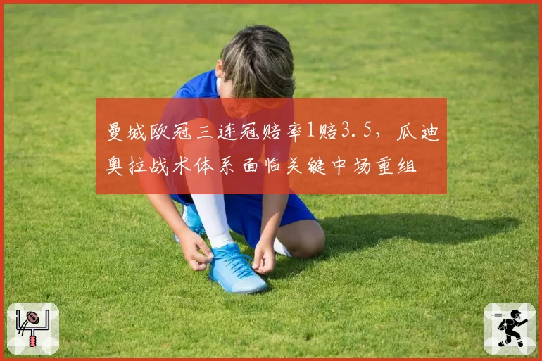 曼城欧冠三连冠赔率1赔3.5，瓜迪奥拉战术体系面临关键中场重组