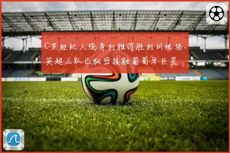 C罗经纪人现身利雅得胜利训练场,英超三队已秘密接触葡萄牙巨星