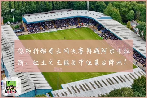 德约科维奇法网决赛再遇阿尔卡拉斯,红土之王能否守住最后阵地?