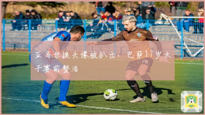 亚马尔换头像被扒出,巴萨17岁太子赛前整活