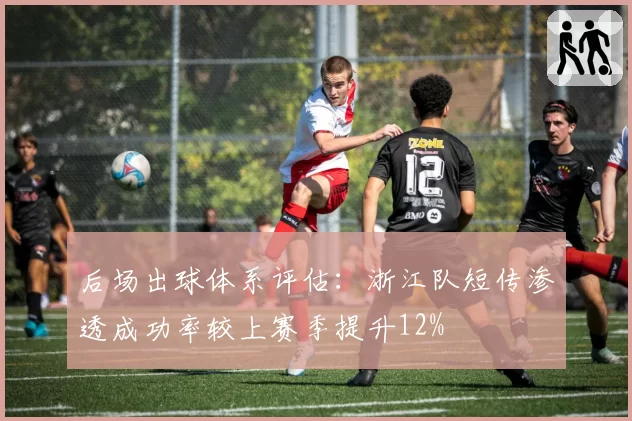 后场出球体系评估：浙江队短传渗透成功率较上赛季提升12%