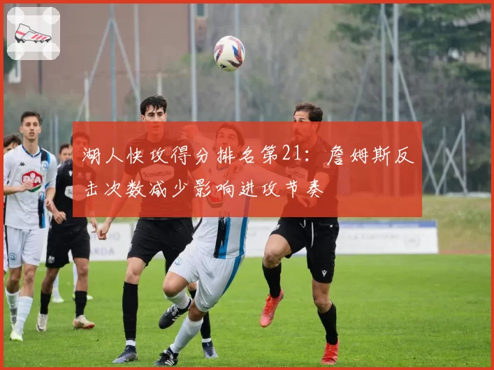 湖人快攻得分排名第21:詹姆斯反击次数减少影响进攻节奏