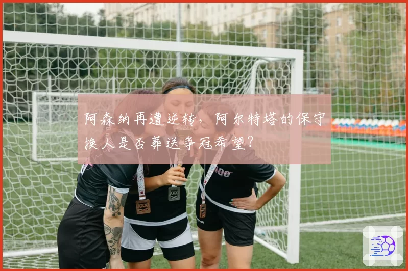 阿森纳再遭逆转，阿尔特塔的保守换人是否葬送争冠希望？