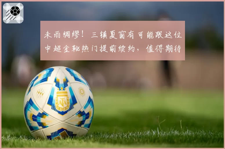 未雨绸缪!三镇夏窗有可能跟这位中超金靴热门提前续约,值得期待